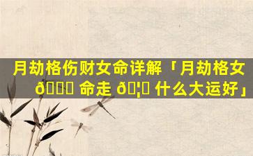 月劫格伤财女命详解「月劫格女 💐 命走 🦈 什么大运好」
